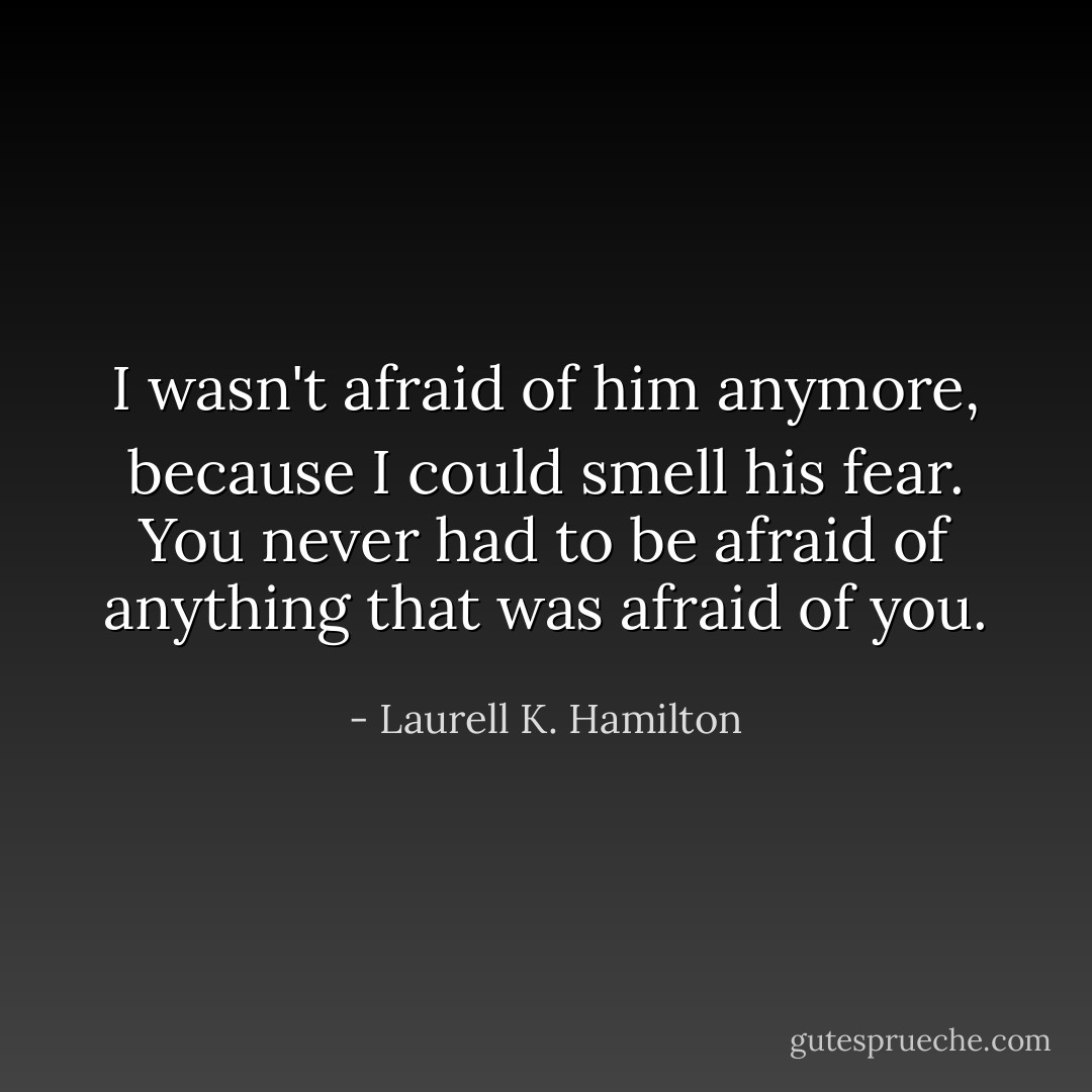 I wasn't afraid of him anymore, because I could smell his fear. You never had to be afraid of anything that was afraid of you. - Laurell K. Hamilton