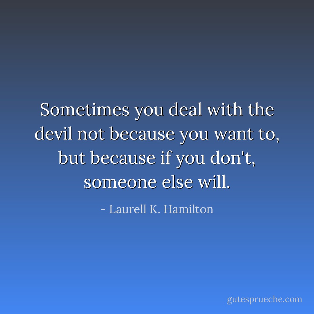 Sometimes you deal with the devil not because you want to, but because if you don't, someone else will. - Laurell K. Hamilton