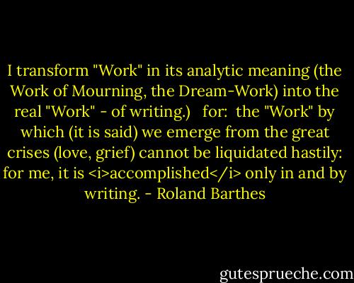I transform "Work" in its analytic meaning (the Work of Mourning, the Dream-Work) into the real "Work" - of writing.)<br /><br /> for:<br /> the "Work" by which (it is said) we emerge from the great crises (love, grief) cannot be liquidated hastily: for me, it is <i>accomplished</i> only in and by writing. - Roland Barthes