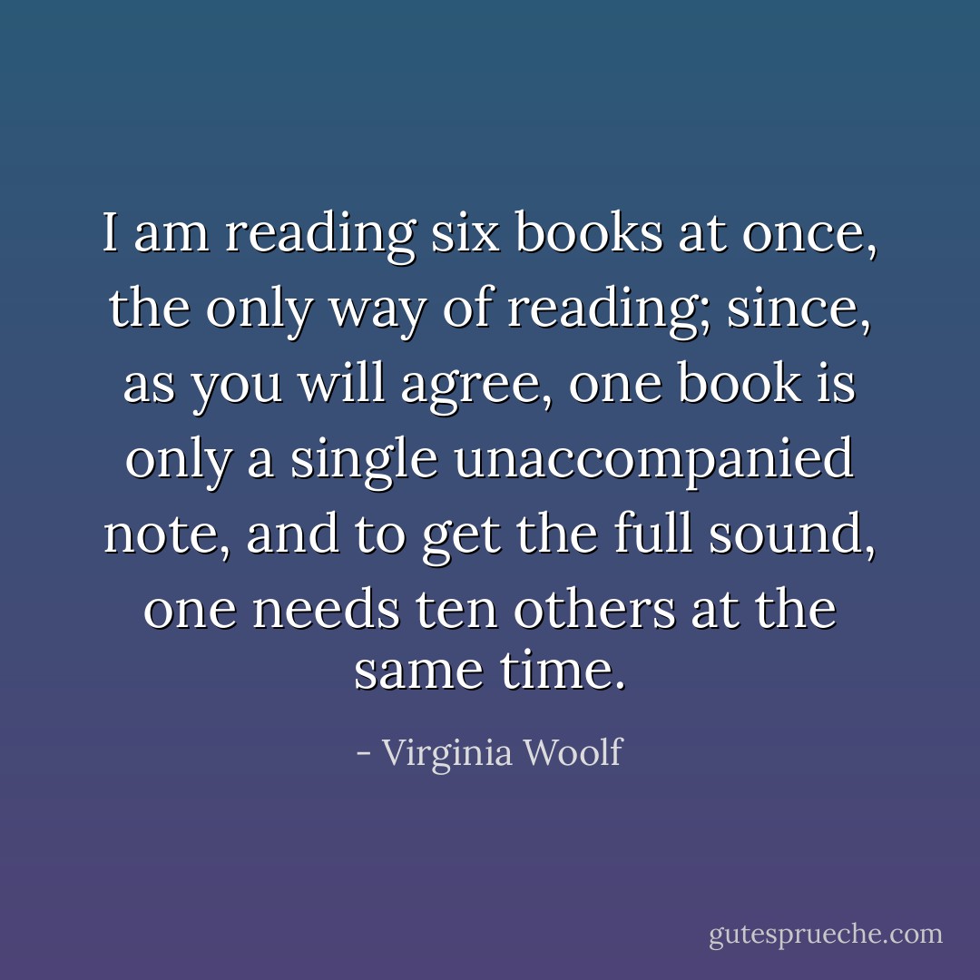 I am reading six books at once, the only way of reading; since, as you will agree, one book is only a single unaccompanied note, and to get the full sound, one needs ten others at the same time. - Virginia Woolf