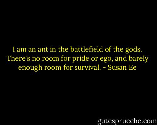 I am an ant in the battlefield of the gods. There's no room for pride or ego, and barely enough room for survival. - Susan Ee