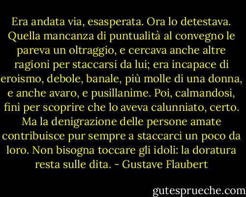 Era andata via, esasperata. Ora lo detestava. Quella mancanza di puntualità al convegno le pareva un oltraggio, e cercava anche altre ragioni per staccarsi da lui; era incapace di eroismo, debole, banale, più molle di una donna, e anche avaro, e pusillanime.<br />Poi, calmandosi, finì per scoprire che lo aveva calunniato, certo. Ma la denigrazione delle persone amate contribuisce pur sempre a staccarci un poco da loro. Non bisogna toccare gli idoli: la doratura resta sulle dita. - Gustave Flaubert