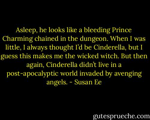 Asleep, he looks like a bleeding Prince Charming chained in the dungeon. When I was little, I always thought I’d be Cinderella, but I guess this makes me the wicked witch.<br />But then again, Cinderella didn’t live in a post-apocalyptic world invaded by avenging angels. - Susan Ee