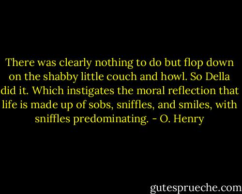There was clearly nothing to do but flop down on the shabby little couch and howl. So Della did it. Which instigates the moral reflection that life is made up of sobs, sniffles, and smiles, with sniffles predominating. - O. Henry