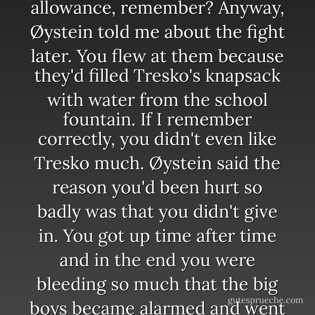 ...'I've never told you this, but when you were in your teens one of your teachers called us. He said you'd been fighting in the playground again. With two of the boys from the grade above, but this time it hadn't turned out so well--they'd had to send you to the hospital to have your lip sewn and a tooth taken out. I stopped your allowance, remember? Anyway, Øystein told me about the fight later. You flew at them because they'd filled Tresko's knapsack with water from the school fountain. If I remember correctly, you didn't even like Tresko much. Øystein said the reason you'd been hurt so badly was that you didn't give in. You got up time after time and in the end you were bleeding so much that the big boys became alarmed and went on their way.'<br />Olav Hole laughed quietly. 'I didn't think I could tell you that at the time--it would only have been asking for more fights--but I was so proud I could have wept. You were brave, Harry. You were scared of the dark, but that didn't stop you going there.'... - Jo Nesbø