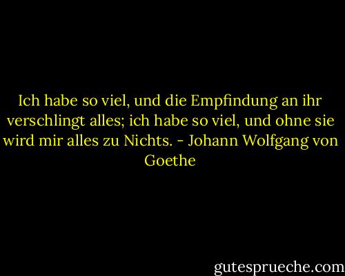 Ich habe so viel, und die Empfindung an ihr verschlingt alles; ich habe so viel, und ohne sie wird mir alles zu Nichts. - Johann Wolfgang von Goethe