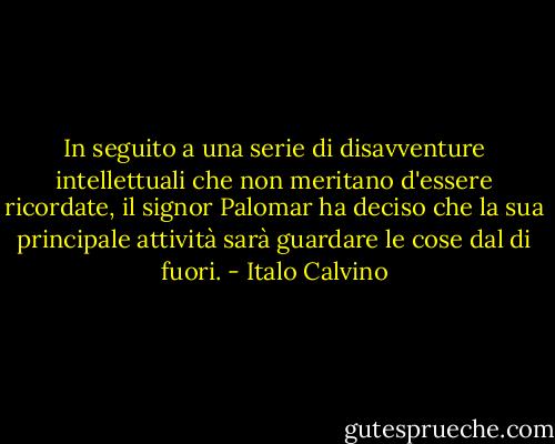 In seguito a una serie di disavventure intellettuali che non meritano d'essere ricordate, il signor Palomar ha deciso che la sua principale attività sarà guardare le cose dal di fuori. - Italo Calvino