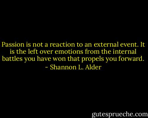 Passion is not a reaction to an external event. It is the left over emotions from the internal battles you have won that propels you forward. - Shannon L. Alder