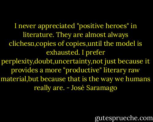 I never appreciated "positive heroes" in literature. They are almost always clichesو,copies of copies,until the model is exhausted. I prefer perplexity,doubt,uncertainty,not just because it provides a more "productive" literary raw material,but because that is the way we humans really are. - José Saramago
