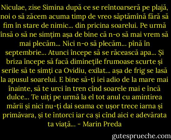 Niculae, zise Simina după ce se reîntoarseră pe plajă, noi o să zăcem acuma timp de vreo săptămînă fără să fim în stare de nimic... din pricina soarelui. Pe urmă însă o să ne simțim așa de bine că n-o să mai vrem să mai plecăm... Nici n-o să plecăm... pînă în septembrie... Atunci începe să se răcească apa... Și briza începe să facă diminețile frumoase scurte și serile să te simți ca Ovidiu, exilat... așa de frig se lasă la apusul soarelui. E bine să-ți iei adio de la mare mai înainte, să te urci în tren cînd soarele mai e încă dulce... Te uiți pe urmă la el tot anul cu amintirea mării și nici nu-ți dai seama ce ușor trece iarna și primăvara, și te întorci iar ca și cînd aici e adevărata ta viață... - Marin Preda