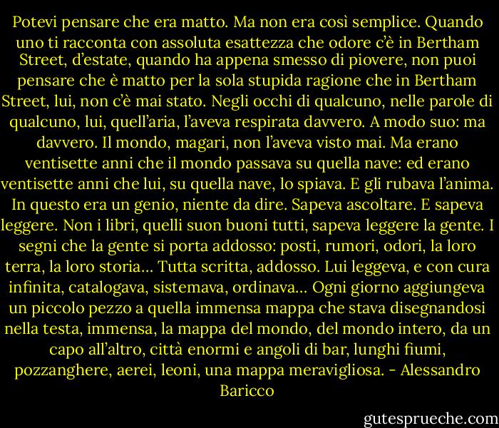 Potevi pensare che era matto. Ma non era così semplice. Quando uno ti racconta con assoluta esattezza che odore c’è in Bertham Street, d’estate, quando ha appena smesso di piovere, non puoi pensare che è matto per la sola stupida ragione che in Bertham Street, lui, non c’è mai stato. Negli occhi di qualcuno, nelle parole di qualcuno, lui, quell’aria, l’aveva respirata davvero. A modo suo: ma davvero. Il mondo, magari, non l’aveva visto mai. Ma erano ventisette anni che il mondo passava su quella nave: ed erano ventisette anni che lui, su quella nave, lo spiava. E gli rubava l’anima.<br />In questo era un genio, niente da dire. Sapeva ascoltare. E sapeva leggere. Non i libri, quelli suon buoni tutti, sapeva leggere la gente. I segni che la gente si porta addosso: posti, rumori, odori, la loro terra, la loro storia… Tutta scritta, addosso. Lui leggeva, e con cura infinita, catalogava, sistemava, ordinava… Ogni giorno aggiungeva un piccolo pezzo a quella immensa mappa che stava disegnandosi nella testa, immensa, la mappa del mondo, del mondo intero, da un capo all’altro, città enormi e angoli di bar, lunghi fiumi, pozzanghere, aerei, leoni, una mappa meravigliosa. - Alessandro Baricco
