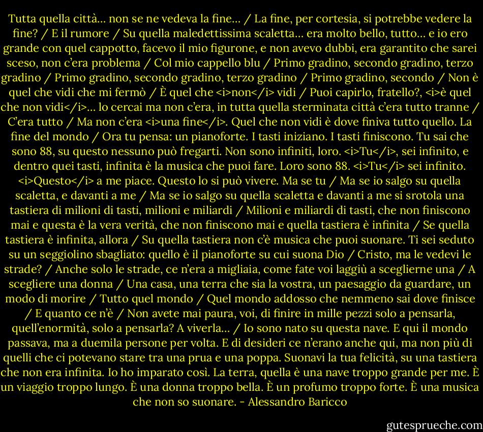Tutta quella città… non se ne vedeva la fine… /<br />La fine, per cortesia, si potrebbe vedere la fine? /<br />E il rumore /<br />Su quella maledettissima scaletta… era molto bello, tutto… e io ero grande con quel cappotto, facevo il mio figurone, e non avevo dubbi, era garantito che sarei sceso, non c’era problema /<br />Col mio cappello blu /<br />Primo gradino, secondo gradino, terzo gradino /<br />Primo gradino, secondo gradino, terzo gradino /<br />Primo gradino, secondo /<br />Non è quel che vidi che mi fermò /<br />È quel che <i>non</i> vidi /<br />Puoi capirlo, fratello?, <i>è quel che non vidi</i>… lo cercai ma non c’era, in tutta quella sterminata città c’era tutto tranne /<br />C’era tutto /<br />Ma non c’era <i>una fine</i>. Quel che non vidi è dove finiva tutto quello. La fine del mondo /<br />Ora tu pensa: un pianoforte. I tasti iniziano. I tasti finiscono. Tu sai che sono 88, su questo nessuno può fregarti. Non sono infiniti, loro. <i>Tu</i>, sei infinito, e dentro quei tasti, infinita è la musica che puoi fare. Loro sono 88. <i>Tu</i> sei infinito. <i>Questo</i> a me piace. Questo lo si può vivere. Ma se tu /<br />Ma se io salgo su quella scaletta, e davanti a me /<br />Ma se io salgo su quella scaletta e davanti a me si srotola una tastiera di milioni di tasti, milioni e miliardi /<br />Milioni e miliardi di tasti, che non finiscono mai e questa è la vera verità, che non finiscono mai e quella tastiera è infinita /<br />Se quella tastiera è infinita, allora /<br />Su quella tastiera non c’è musica che puoi suonare. Ti sei seduto su un seggiolino sbagliato: quello è il pianoforte su cui suona Dio /<br />Cristo, ma le vedevi le strade? /<br />Anche solo le strade, ce n’era a migliaia, come fate voi laggiù a sceglierne una /<br />A scegliere una donna /<br />Una casa, una terra che sia la vostra, un paesaggio da guardare, un modo di morire /<br />Tutto quel mondo /<br />Quel mondo addosso che nemmeno sai dove finisce /<br />E quanto ce n’è /<br />Non avete mai paura, voi, di finire in mille pezzi solo a pensarla, quell’enormità, solo a pensarla? A viverla… /<br />Io sono nato su questa nave. E qui il mondo passava, ma a duemila persone per volta. E di desideri ce n’erano anche qui, ma non più di quelli che ci potevano stare tra una prua e una poppa. Suonavi la tua felicità, su una tastiera che non era infinita.<br />Io ho imparato così. La terra, quella è una nave troppo grande per me. È un viaggio troppo lungo. È una donna troppo bella. È un profumo troppo forte. È una musica che non so suonare. - Alessandro Baricco