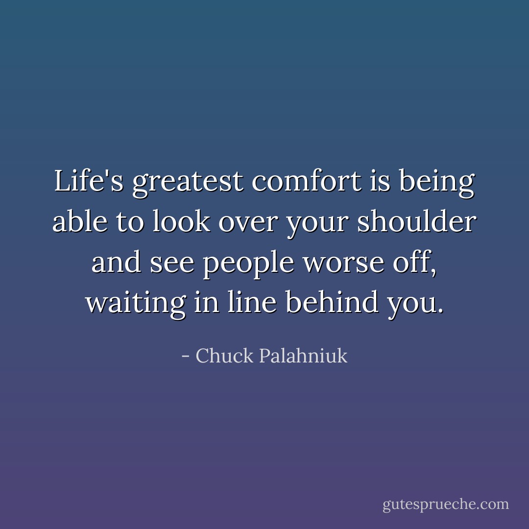 Life's greatest comfort is being able to look over your shoulder and see people worse off, waiting in line behind you. - Chuck Palahniuk