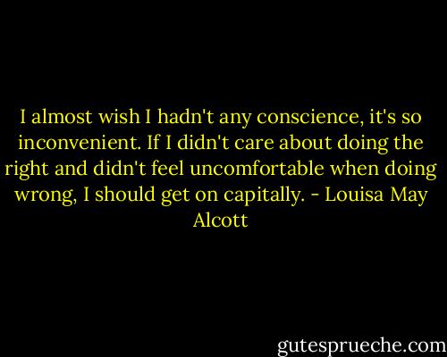 I almost wish I hadn't any conscience, it's so inconvenient. If I didn't care about doing the right and didn't feel uncomfortable when doing wrong, I should get on capitally. - Louisa May Alcott