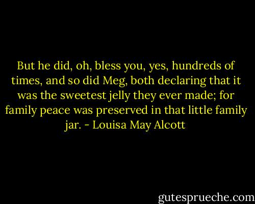 But he did, oh, bless you, yes, hundreds of times, and so did Meg, both declaring that it was the sweetest jelly they ever made; for family peace was preserved in that little family jar. - Louisa May Alcott