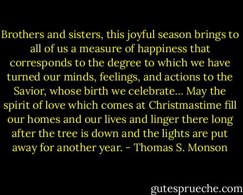 Brothers and sisters, this joyful season brings to all of us a measure of happiness that corresponds to the degree to which we have turned our minds, feelings, and actions to the Savior, whose birth we celebrate… May the spirit of love which comes at Christmastime fill our homes and our lives and linger there long after the tree is down and the lights are put away for another year. - Thomas S. Monson