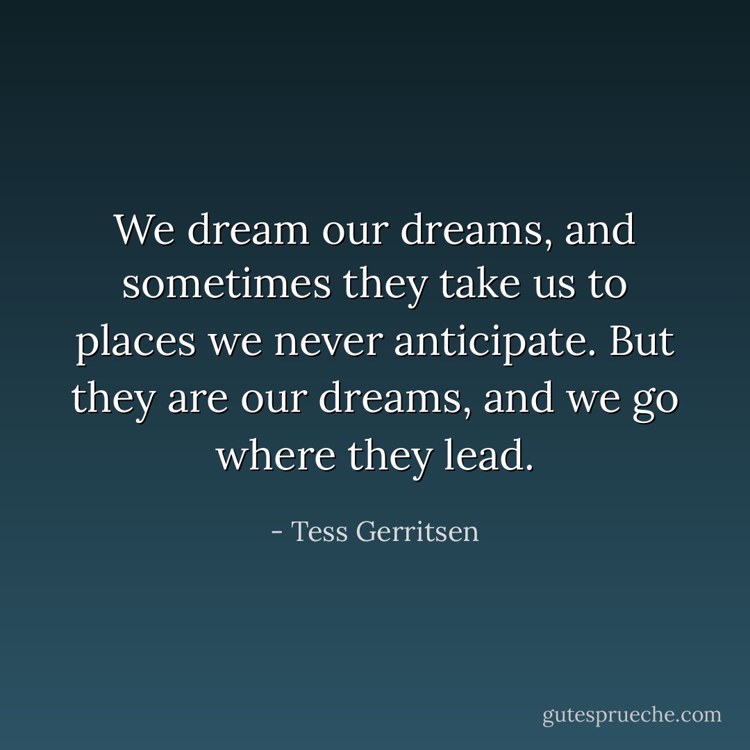 We dream our dreams, and sometimes they take us to places we never anticipate. But they are our dreams, and we go where they lead. - Tess Gerritsen