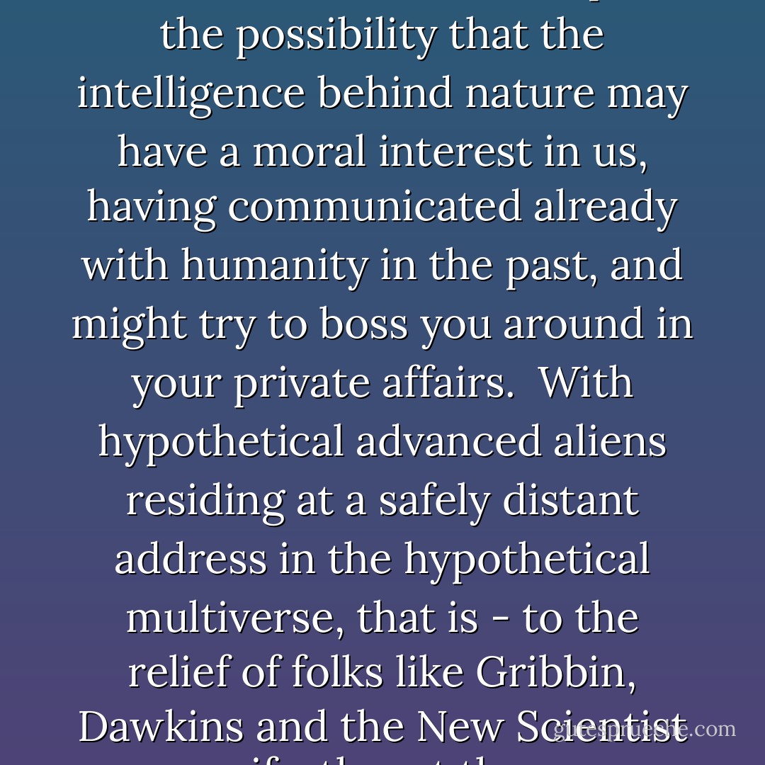 The problem with ID, of course, is that it leaves open the possibility that the intelligence behind nature may have a moral interest in us, having communicated already with humanity in the past, and might try to boss you around in your private affairs.<br /><br />With hypothetical advanced aliens residing at a safely distant address in the hypothetical multiverse, that is - to the relief of folks like Gribbin, Dawkins and the <i>New Scientist</i> - manifestly not the case. - David Klinghoffer