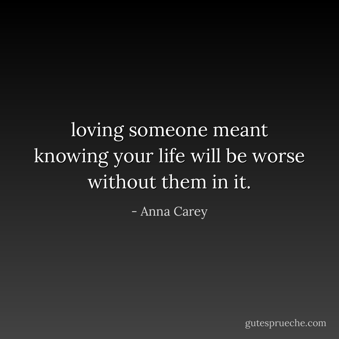 loving someone meant knowing your life will be worse without them in it. - Anna Carey