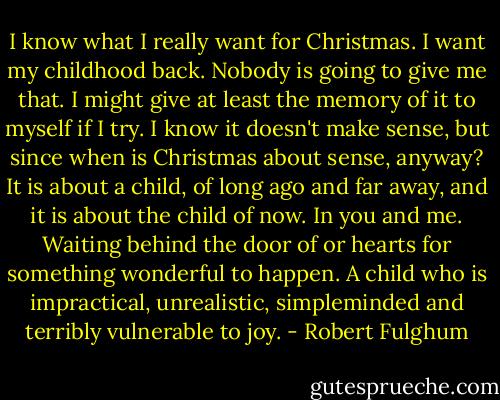 I know what I really want for Christmas.<br />I want my childhood back.<br />Nobody is going to give me that. I might give at least the memory of it to myself if I try. I know it doesn't make sense, but since when is Christmas about sense, anyway? It is about a child, of long ago and far away, and it is about the child of now. In you and me. Waiting behind the door of or hearts for something wonderful to happen. A child who is impractical, unrealistic, simpleminded and terribly vulnerable to joy. - Robert Fulghum