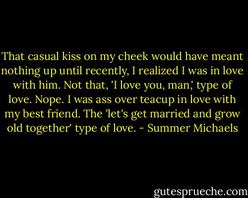 That casual kiss on my cheek would have meant nothing up until recently, I realized I was in love with him. Not that, 'I love you, man,' type of love. Nope. I was ass over teacup in love with my best friend. The 'let's get married and grow old together' type of love. - Summer Michaels