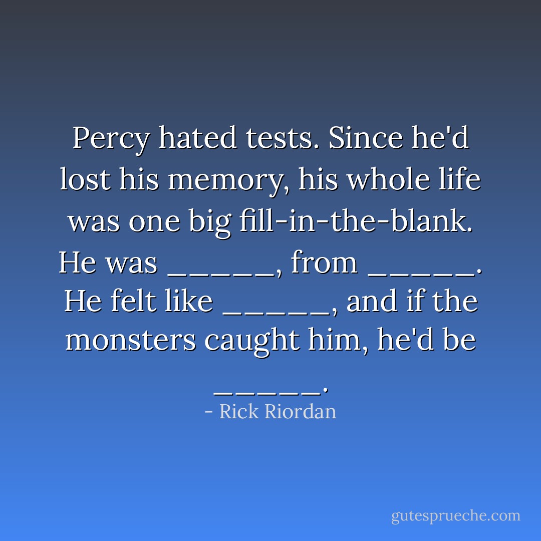 Percy hated tests. Since he'd lost his memory, his whole life was one big fill-in-the-blank. He was _____, from _____. He felt like _____, and if the monsters caught him, he'd be _____. - Rick Riordan