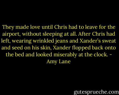 They made love until Chris had to leave for the airport, without sleeping at all. After Chris had left, wearing wrinkled jeans and Xander’s sweat and seed on his skin, Xander flopped back onto the bed and looked miserably at the clock. - Amy Lane