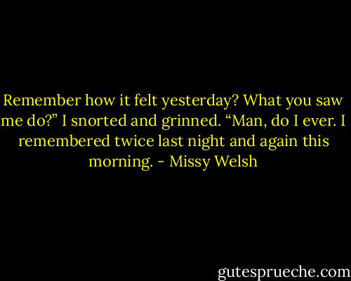 Remember how it felt yesterday? What you saw me do?” I snorted and grinned. “Man, do I ever. I remembered twice last night and again this morning. - Missy Welsh