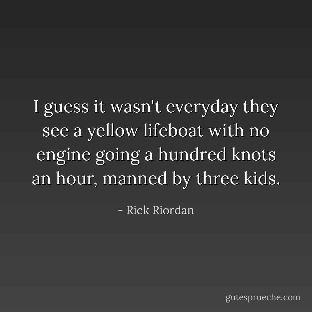 I guess it wasn't everyday they see a yellow lifeboat with no engine going a hundred knots an hour, manned by three kids. - Rick Riordan
