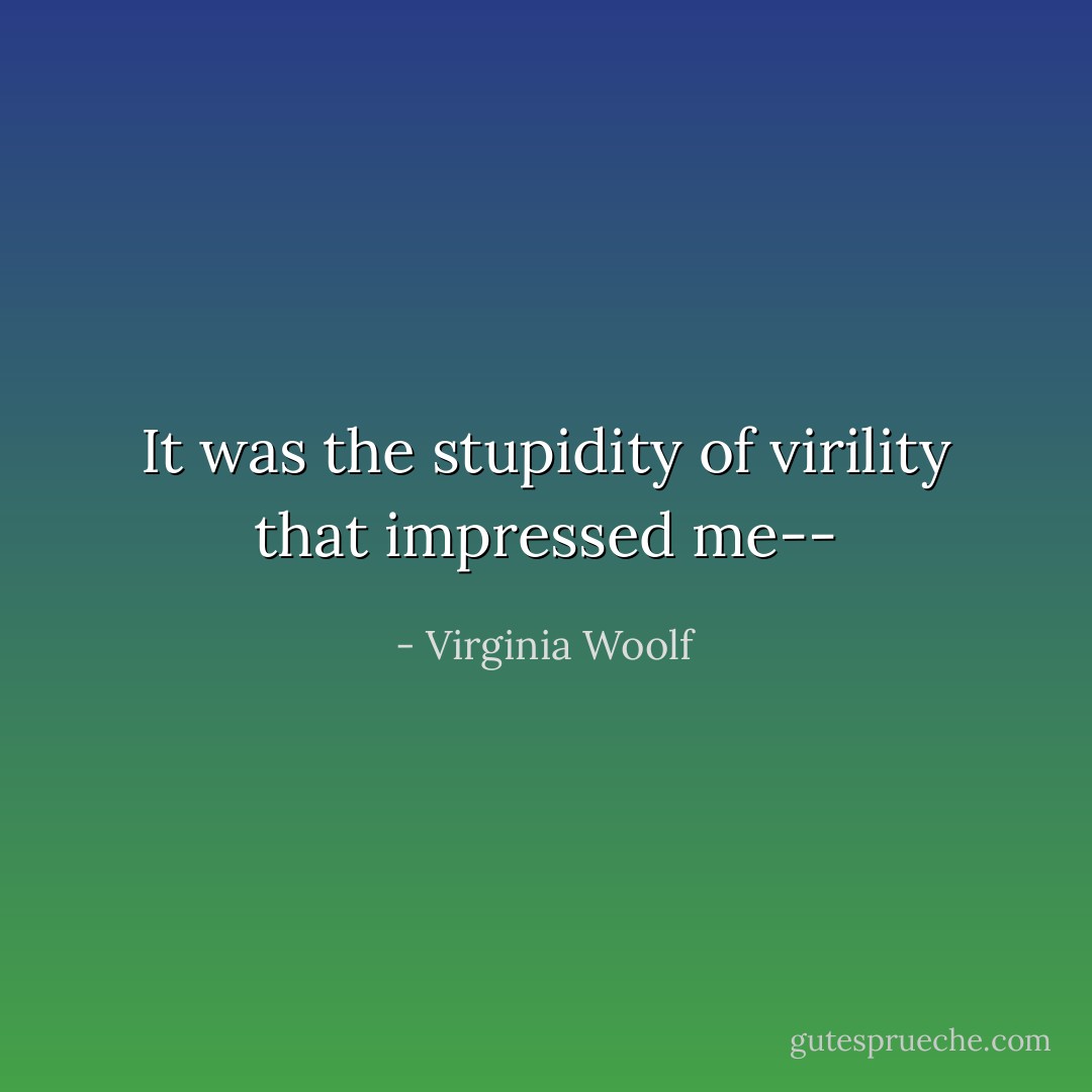 It was the stupidity of virility that impressed me-- - Virginia Woolf