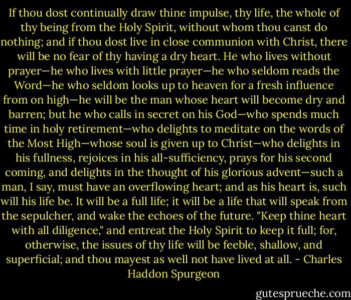 If thou dost continually draw thine impulse, thy life, the whole of thy being from the Holy Spirit, without whom thou canst do nothing; and if thou dost live in close communion with Christ, there will be no fear of thy having a dry heart. He who lives without prayer—he who lives with little prayer—he who seldom reads the Word—he who seldom looks up to heaven for a fresh influence from on high—he will be the man whose heart will become dry and barren; but he who calls in secret on his God—who spends much time in holy retirement—who delights to meditate on the words of the Most High—whose soul is given up to Christ—who delights in his fullness, rejoices in his all-sufficiency, prays for his second coming, and delights in the thought of his glorious advent—such a man, I say, must have an overflowing heart; and as his heart is, such will his life be. It will be a full life; it will be a life that will speak from the sepulcher, and wake the echoes of the future. "Keep thine heart with all diligence," and entreat the Holy Spirit to keep it full; for, otherwise, the issues of thy life will be feeble, shallow, and superficial; and thou mayest as well not have lived at all. - Charles Haddon Spurgeon