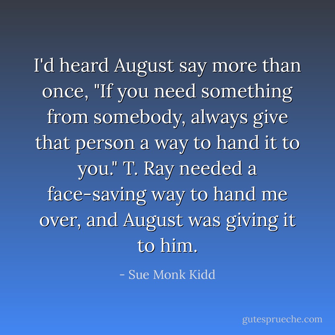 I'd heard August say more than once, "If you need something from somebody, always give that person a way to hand it to you." T. Ray needed a face-saving way to hand me over, and August was giving it to him. - Sue Monk Kidd
