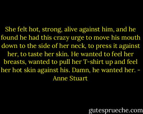 She felt hot, strong, alive against him, and he found he had this crazy urge to move his mouth down to the side of her neck, to press it against her, to taste her skin. He wanted to feel her breasts, wanted to pull her T-shirt up and feel her hot skin against his. Damn, he wanted her. - Anne Stuart
