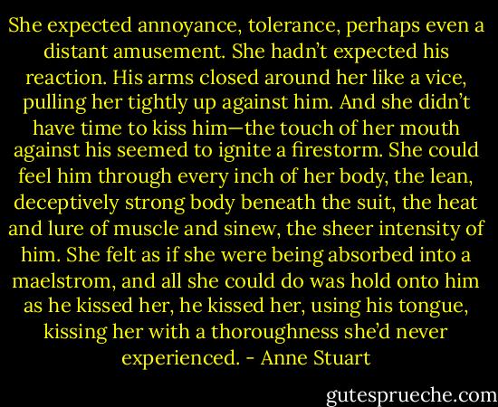 She expected annoyance, tolerance, perhaps even a distant amusement. She hadn’t expected his reaction.<br />His arms closed around her like a vice, pulling her tightly up against him. And she didn’t have time to kiss him—the touch of her mouth against his seemed to ignite a firestorm. She could feel him through every inch of her body, the lean, deceptively strong body beneath the suit, the heat and lure of muscle and sinew, the sheer intensity of him. She felt as if she were being absorbed into a maelstrom, and all she could do was hold onto him as he kissed her, he kissed her, using his tongue, kissing her with a thoroughness she’d never experienced. - Anne Stuart