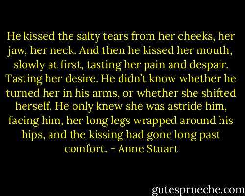He kissed the salty tears from her cheeks, her jaw, her neck. And then he kissed her mouth, slowly at first, tasting her pain and despair. Tasting her desire.<br />He didn’t know whether he turned her in his arms, or whether she shifted herself. He only knew she was astride him, facing him, her long legs wrapped around his hips, and the kissing had gone long past comfort. - Anne Stuart
