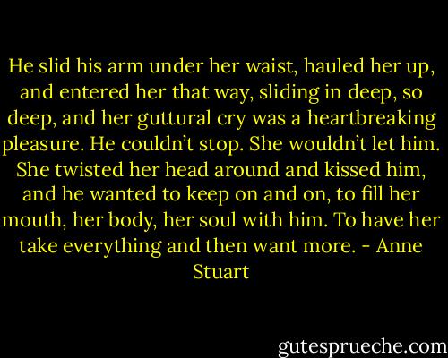 He slid his arm under her waist, hauled her up, and entered her that way, sliding in deep, so deep, and her guttural cry was a heartbreaking pleasure.<br />He couldn’t stop. She wouldn’t let him. She twisted her head around and kissed him, and he wanted to keep on and on, to fill her mouth, her body, her soul with him. To have her take everything and then want more. - Anne Stuart
