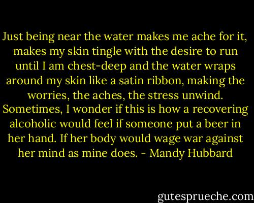 Just being near the water makes me ache for it, makes my skin tingle with the desire to run until I am chest-deep and the water wraps around my skin like a satin ribbon, making the worries, the aches, the stress unwind. Sometimes, I wonder if this is how a recovering alcoholic would feel if someone put a beer in her hand. If her body would wage war against her mind as mine does. - Mandy Hubbard