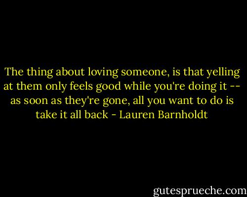 The thing about loving someone, is that yelling at them only feels good while you're doing it -- as soon as they're gone, all you want to do is take it all back - Lauren Barnholdt