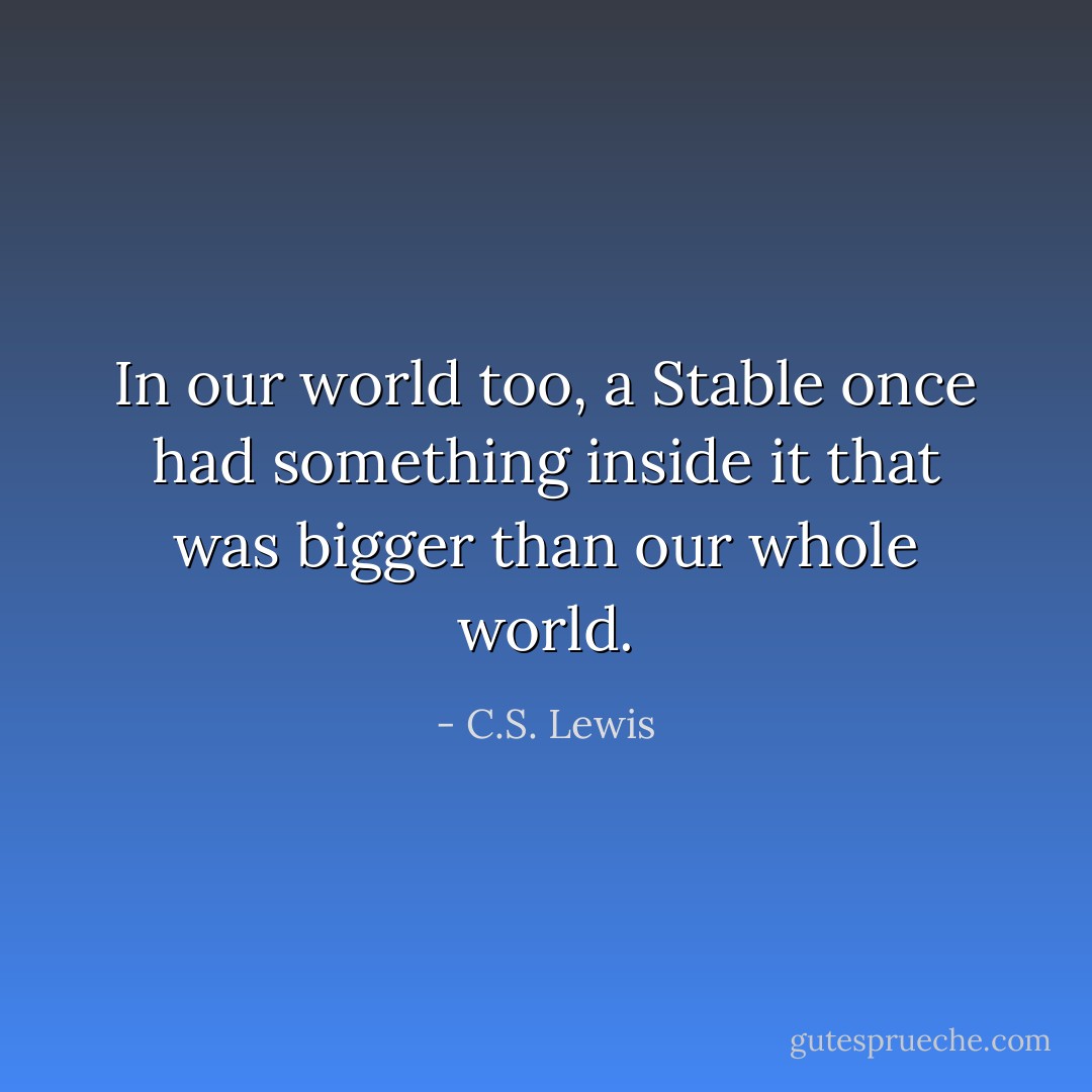 In our world too, a Stable once had something inside it that was bigger than our whole world. - C.S. Lewis