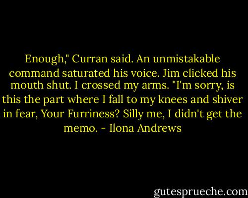 Enough," Curran said. An unmistakable command saturated his voice. Jim clicked his mouth shut. I crossed my arms. "I'm sorry, is this the part where I fall to my knees and shiver in fear, Your Furriness? Silly me, I didn't get the memo. - Ilona Andrews