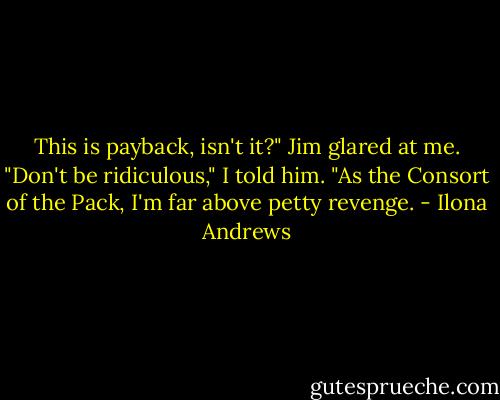 This is payback, isn't it?" Jim glared at me. "Don't be ridiculous," I told him. "As the Consort of the Pack, I'm far above petty revenge. - Ilona Andrews