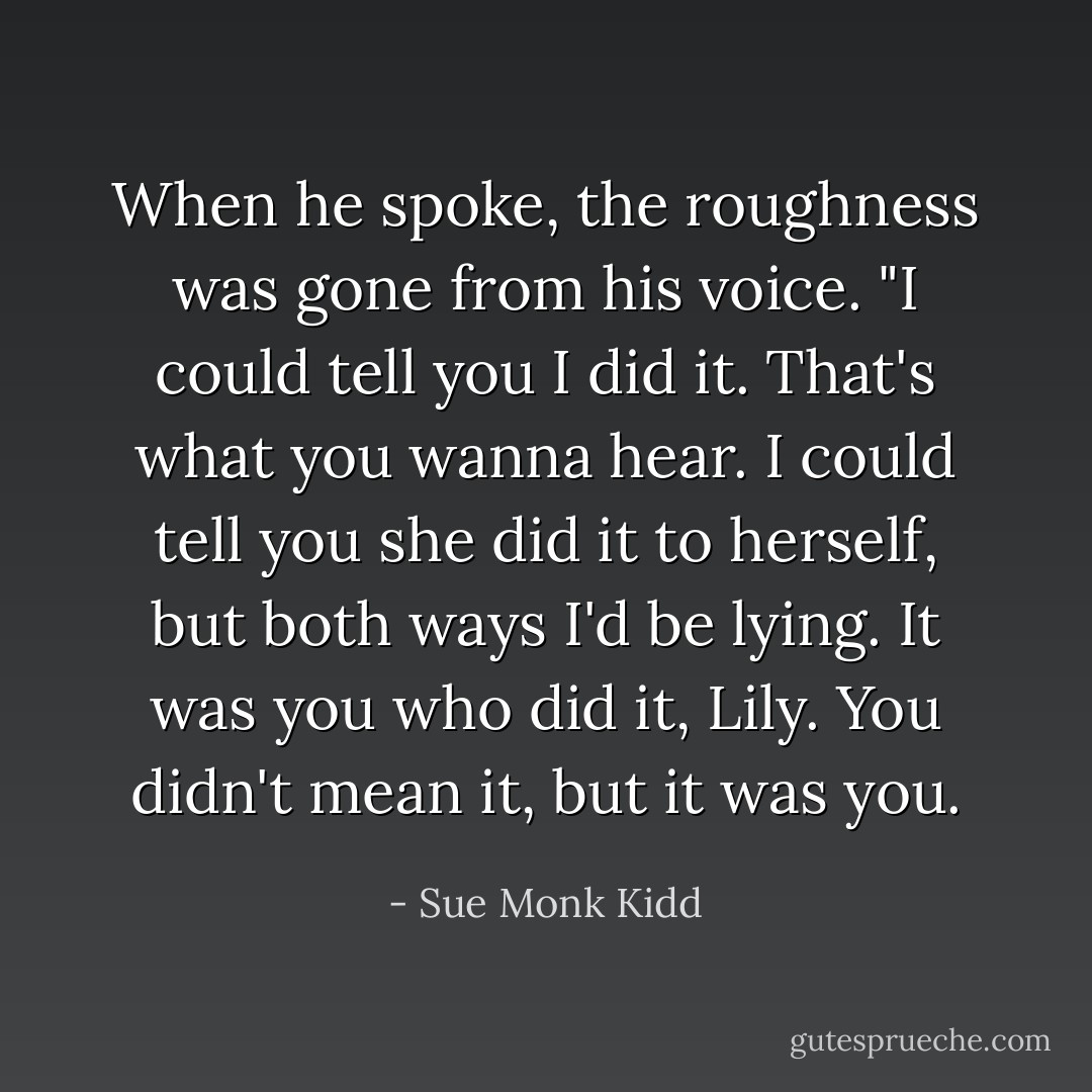 When he spoke, the roughness was gone from his voice. "I could tell you I did it. That's what you wanna hear. I could tell you she did it to herself, but both ways I'd be lying. It was you who did it, Lily. You didn't mean it, but it was you. - Sue Monk Kidd