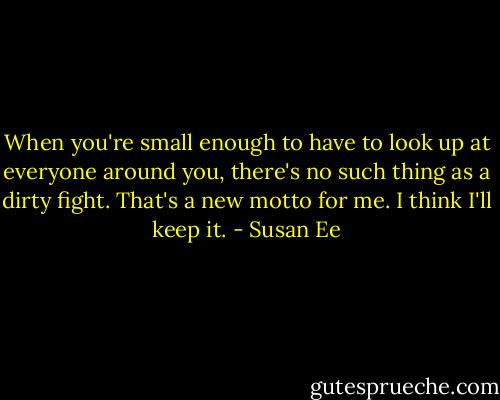 When you're small enough to have to look up at everyone around you, there's no such thing as a dirty fight. That's a new motto for me. I think I'll keep it. - Susan Ee