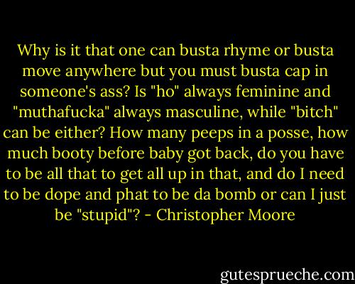 Why is it that one can busta rhyme or busta move anywhere but you must busta cap in someone's ass? Is "ho" always feminine and "muthafucka" always masculine, while "bitch" can be either? How many peeps in a posse, how much booty before baby got back, do you have to be all that to get all up in that, and do I need to be dope and phat to be da bomb or can I just be "stupid"? - Christopher Moore