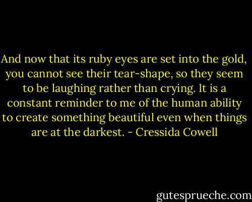 And now that its ruby eyes are set into the gold, you cannot see their tear-shape, so they seem to be laughing rather than crying. It is a constant reminder to me of the human ability to create something beautiful even when things are at the darkest. - Cressida Cowell
