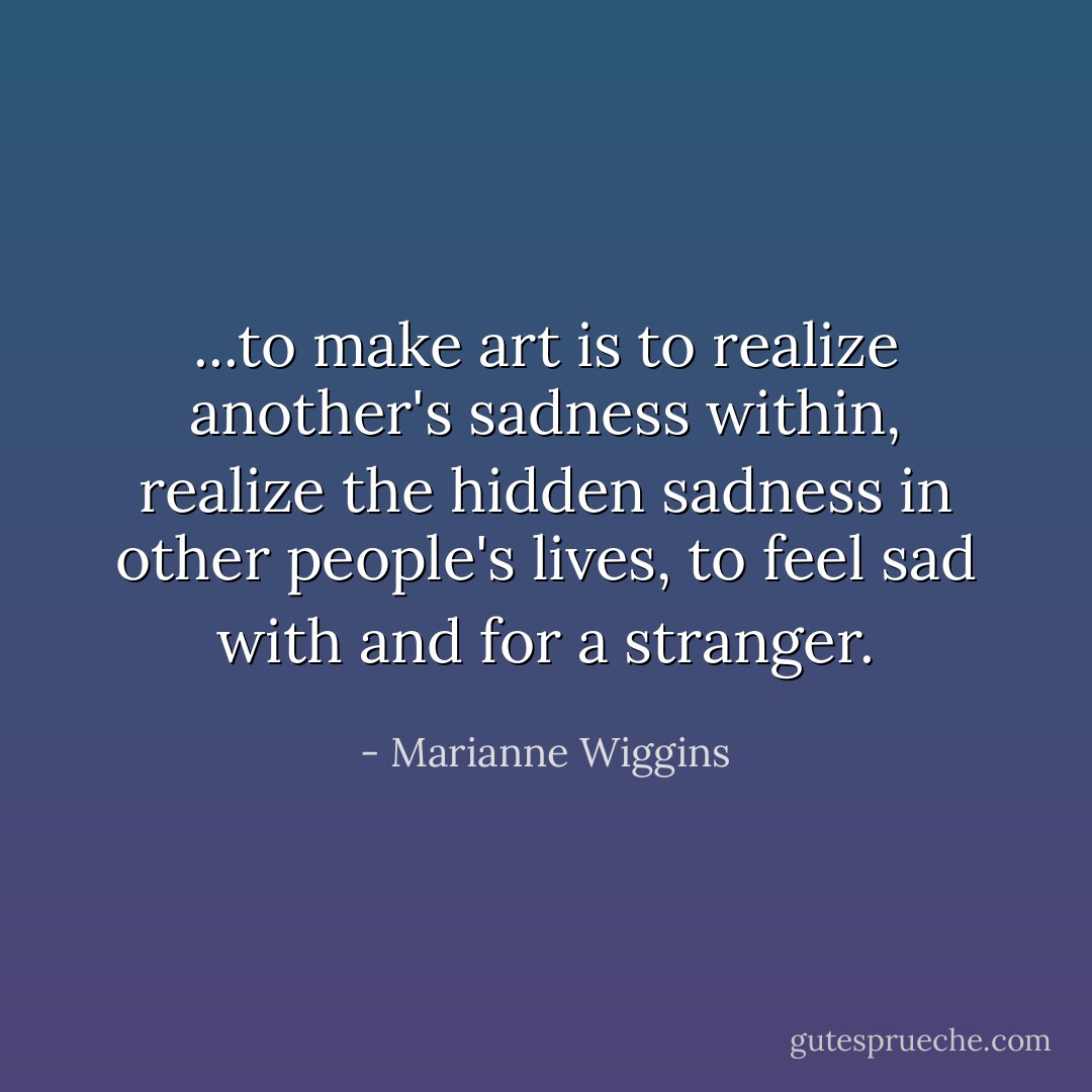 ...to make art is to realize another's sadness within, realize the hidden sadness in other people's lives, to feel sad with and for a stranger. - Marianne Wiggins