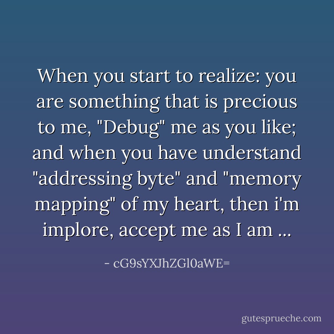 When you start to realize: you are something that is precious to me, "Debug" me as you like; and when you have understand "addressing byte" and "memory mapping" of my heart, then i'm implore, accept me as I am ... - cG9sYXJhZGl0aWE=