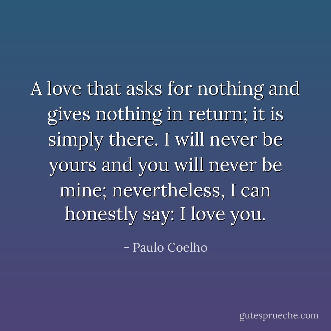 A love that asks for nothing and gives nothing in return; it is simply there. I will never be yours and you will never be mine; nevertheless, I can honestly say: I love you. - Paulo Coelho