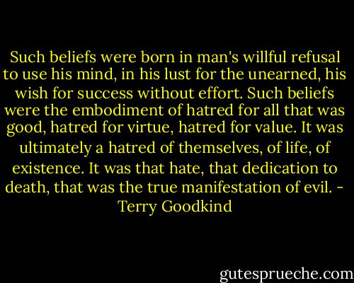 Such beliefs were born in man's willful refusal to use his mind, in his lust for the unearned, his wish for success without effort. Such beliefs were the embodiment of hatred for all that was good, hatred for virtue, hatred for value. It was ultimately a hatred of themselves, of life, of existence. It was that hate, that dedication to death, that was the true manifestation of evil. - Terry Goodkind