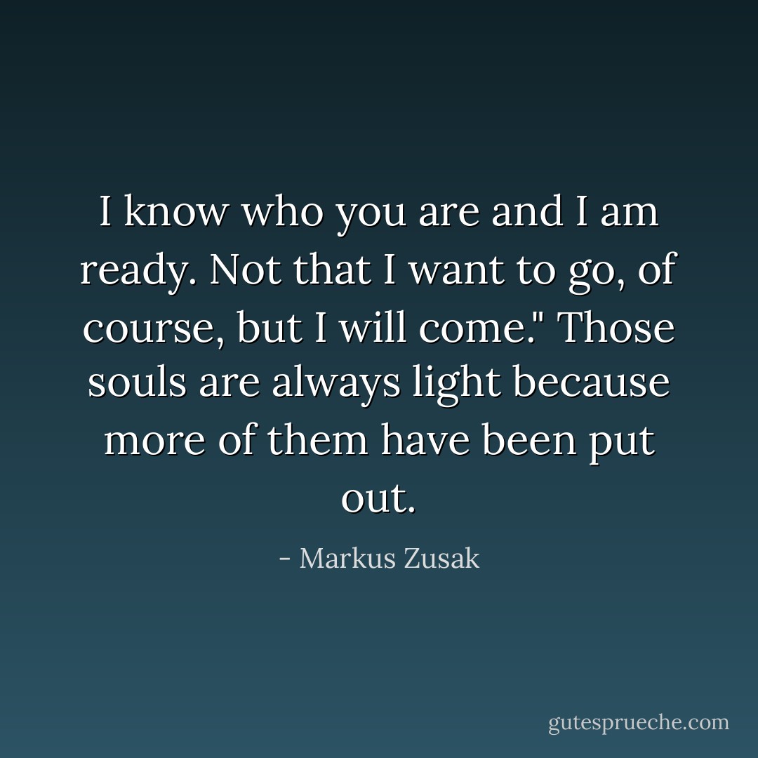 I know who you are and I am ready. Not that I want to go, of course, but I will come." Those souls are always light because more of them have been put out. - Markus Zusak